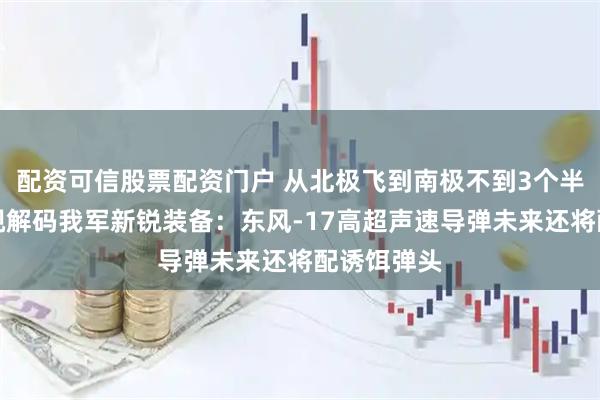 配资可信股票配资门户 从北极飞到南极不到3个半小时!央视解码我军新锐装备:东风-17高超声速导弹未来还将配诱饵弹头