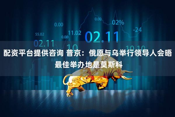 配资平台提供咨询 普京：俄愿与乌举行领导人会晤 最佳举办地是莫斯科