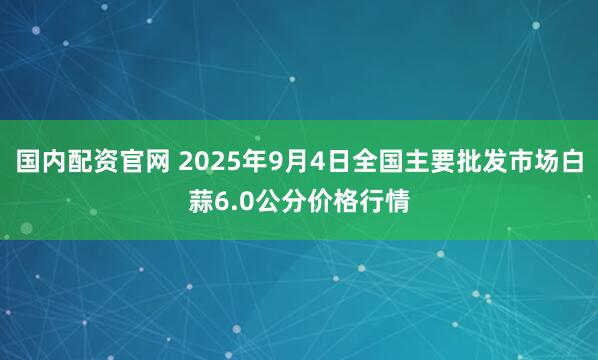 国内配资官网 2025年9月4日全国主要批发市场白蒜6.0公分价格行情