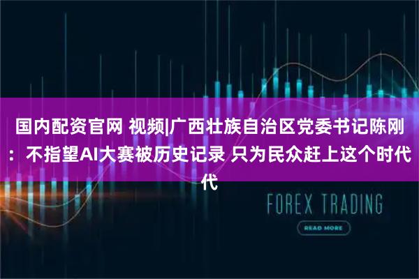 国内配资官网 视频|广西壮族自治区党委书记陈刚：不指望AI大赛被历史记录 只为民众赶上这个时代
