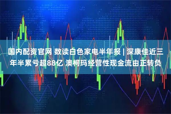 国内配资官网 数读白色家电半年报 | 深康佳近三年半累亏超88亿 澳柯玛经营性现金流由正转负