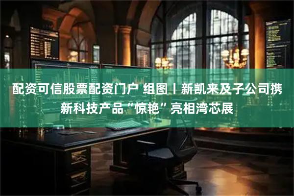 配资可信股票配资门户 组图丨新凯来及子公司携新科技产品“惊艳”亮相湾芯展