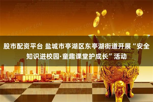股市配资平台 盐城市亭湖区东亭湖街道开展“安全知识进校园·童趣课堂护成长”活动
