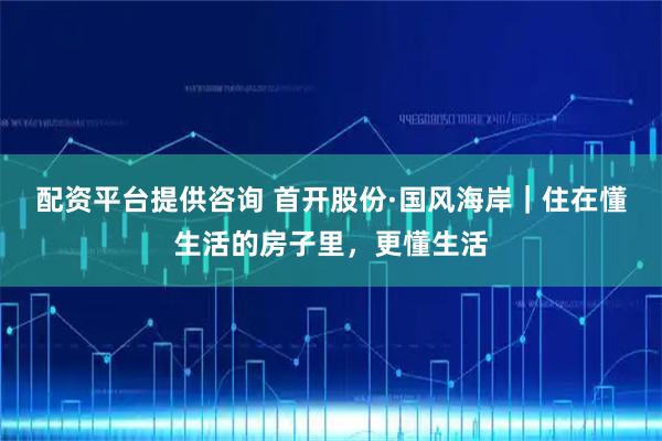 配资平台提供咨询 首开股份·国风海岸|住在懂生活的房子里,更懂生活