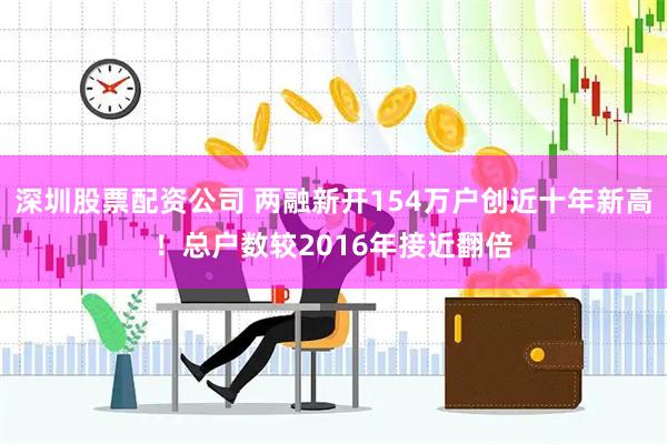 深圳股票配资公司 两融新开154万户创近十年新高！总户数较2016年接近翻倍