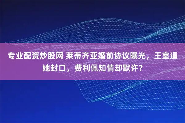专业配资炒股网 莱蒂齐亚婚前协议曝光，王室逼她封口，费利佩知情却默许？