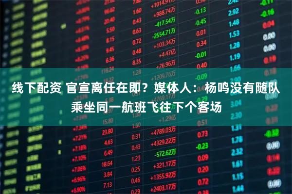 线下配资 官宣离任在即？媒体人：杨鸣没有随队乘坐同一航班飞往下个客场