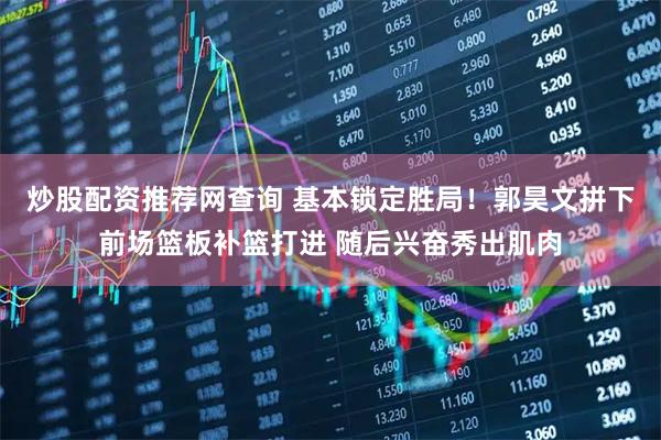 炒股配资推荐网查询 基本锁定胜局！郭昊文拼下前场篮板补篮打进 随后兴奋秀出肌肉