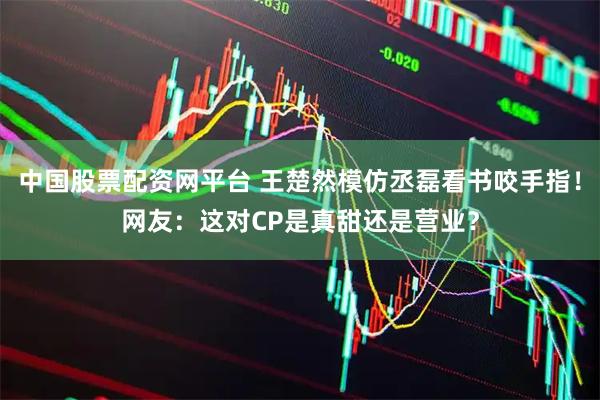 中国股票配资网平台 王楚然模仿丞磊看书咬手指！网友：这对CP是真甜还是营业？
