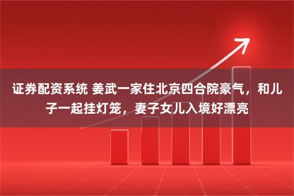 证券配资系统 姜武一家住北京四合院豪气，和儿子一起挂灯笼，妻子女儿入境好漂亮