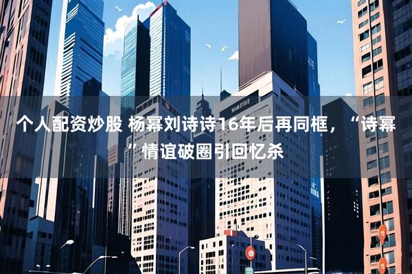 个人配资炒股 杨幂刘诗诗16年后再同框，“诗幂”情谊破圈引回忆杀