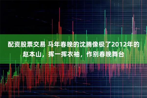 配资股票交易 马年春晚的沈腾像极了2012年的赵本山，挥一挥衣袖，作别春晚舞台