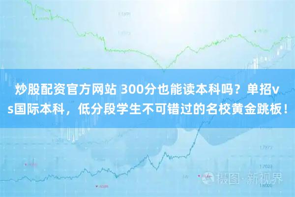 炒股配资官方网站 300分也能读本科吗？单招vs国际本科，低分段学生不可错过的名校黄金跳板！
