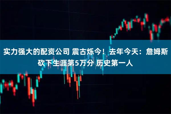 实力强大的配资公司 震古烁今！去年今天：詹姆斯砍下生涯第5万分 历史第一人
