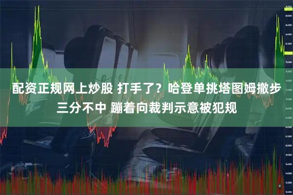 配资正规网上炒股 打手了？哈登单挑塔图姆撤步三分不中 蹦着向裁判示意被犯规