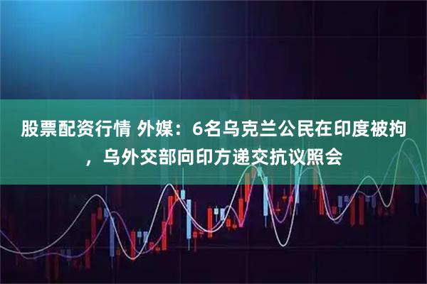 股票配资行情 外媒：6名乌克兰公民在印度被拘，乌外交部向印方递交抗议照会