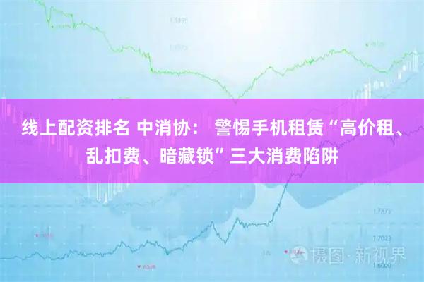 线上配资排名 中消协: 警惕手机租赁“高价租、乱扣费、暗藏锁”三大消费陷阱