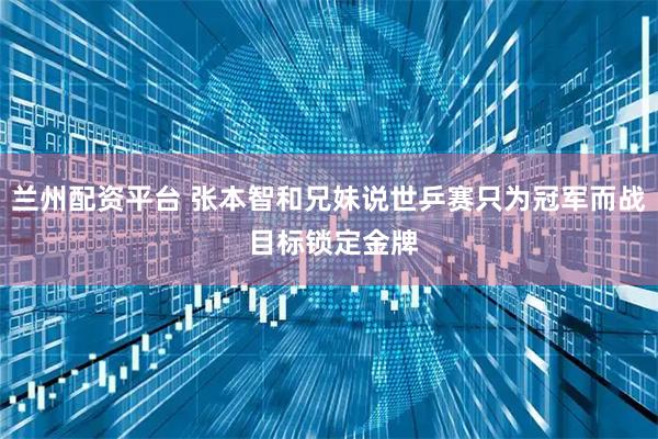 兰州配资平台 张本智和兄妹说世乒赛只为冠军而战 目标锁定金牌