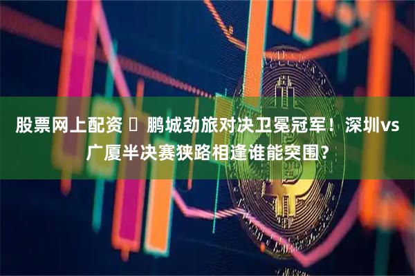 股票网上配资 ✊鹏城劲旅对决卫冕冠军！深圳vs广厦半决赛狭路相逢谁能突围？