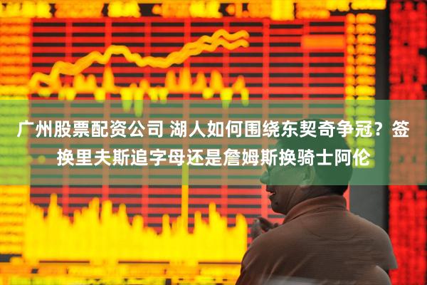 广州股票配资公司 湖人如何围绕东契奇争冠？签换里夫斯追字母还是詹姆斯换骑士阿伦