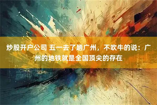 炒股开户公司 五一去了趟广州，不吹牛的说：广州的地铁就是全国顶尖的存在