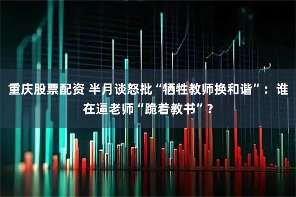 重庆股票配资 半月谈怒批“牺牲教师换和谐”：谁在逼老师“跪着教书”？
