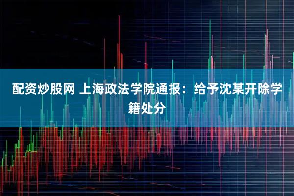 配资炒股网 上海政法学院通报：给予沈某开除学籍处分