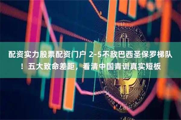 配资实力股票配资门户 2-5不敌巴西圣保罗梯队！五大致命差距，看清中国青训真实短板