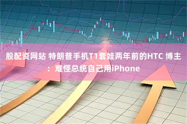 股配资网站 特朗普手机T1套娃两年前的HTC 博主：难怪总统自己用iPhone