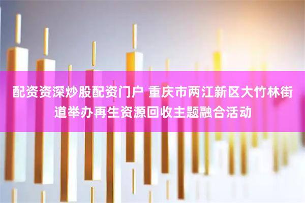 配资资深炒股配资门户 重庆市两江新区大竹林街道举办再生资源回收主题融合活动