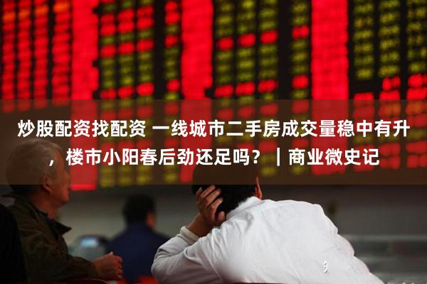 炒股配资找配资 一线城市二手房成交量稳中有升，楼市小阳春后劲还足吗？｜商业微史记