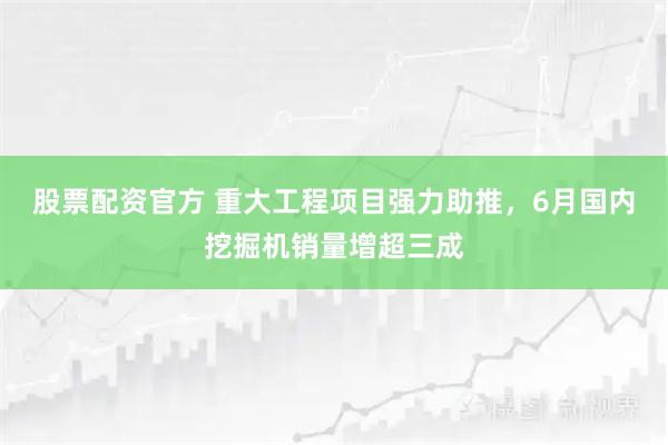 股票配资官方 重大工程项目强力助推，6月国内挖掘机销量增超三成