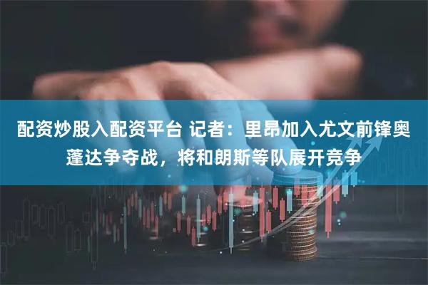 配资炒股入配资平台 记者：里昂加入尤文前锋奥蓬达争夺战，将和朗斯等队展开竞争