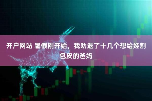 开户网站 暑假刚开始，我劝退了十几个想给娃割包皮的爸妈