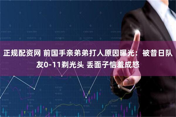 正规配资网 前国手亲弟弟打人原因曝光：被昔日队友0-11剃光头 丢面子恼羞成怒