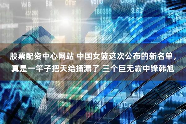 股票配资中心网站 中国女篮这次公布的新名单，真是一竿子把天给捅漏了 三个巨无霸中锋韩旭