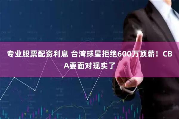 专业股票配资利息 台湾球星拒绝600万顶薪!CBA要面对现实了