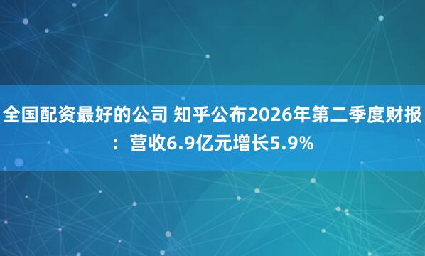 全国配资最好的公司 知乎公布2026年第二季度财报：营收6.9亿元增长5.9%